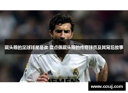 戴头箍的足球球星是谁 盘点佩戴头箍的传奇球员及其背后故事