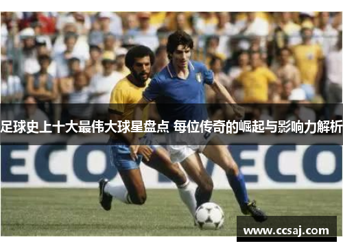 足球史上十大最伟大球星盘点 每位传奇的崛起与影响力解析